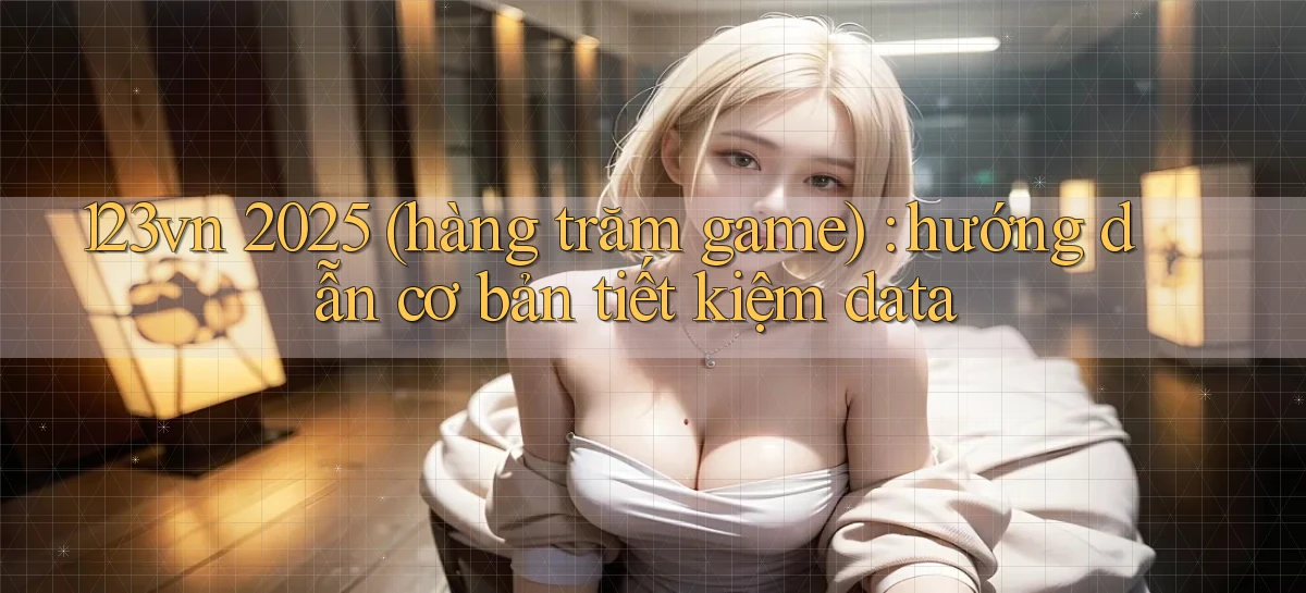 123vn 2025 (hàng trăm game) hướng dẫn cơ bản tiết kiệm data