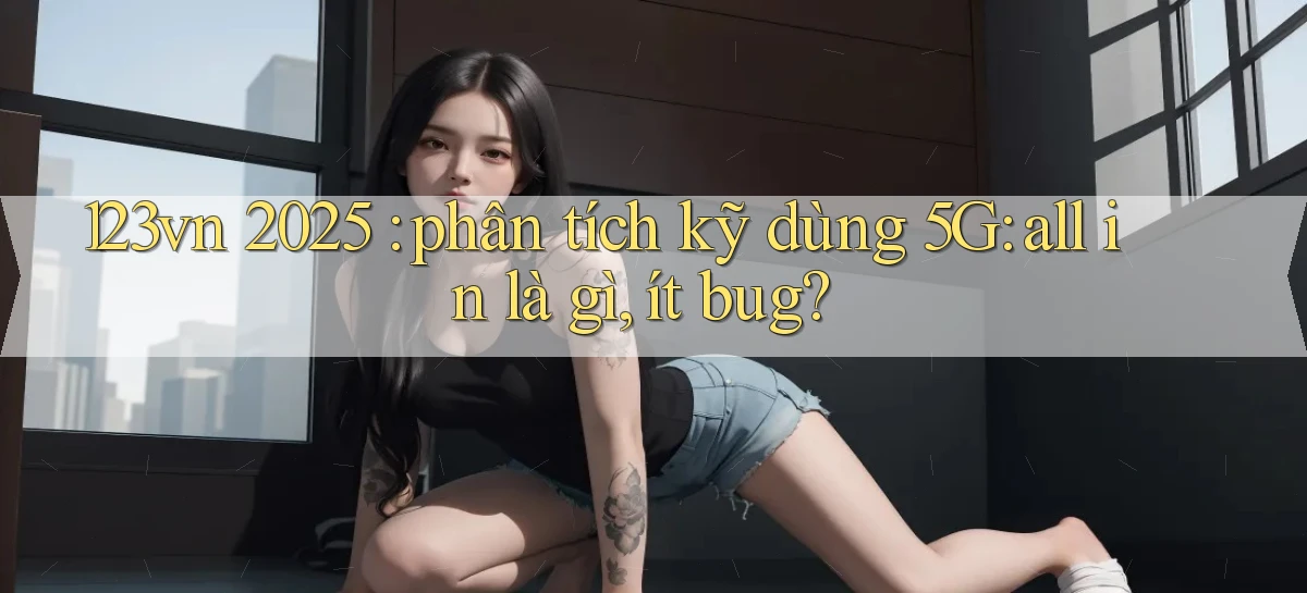 123vn 2025 phân tích kỹ dùng 5G all in là gì, ít bug