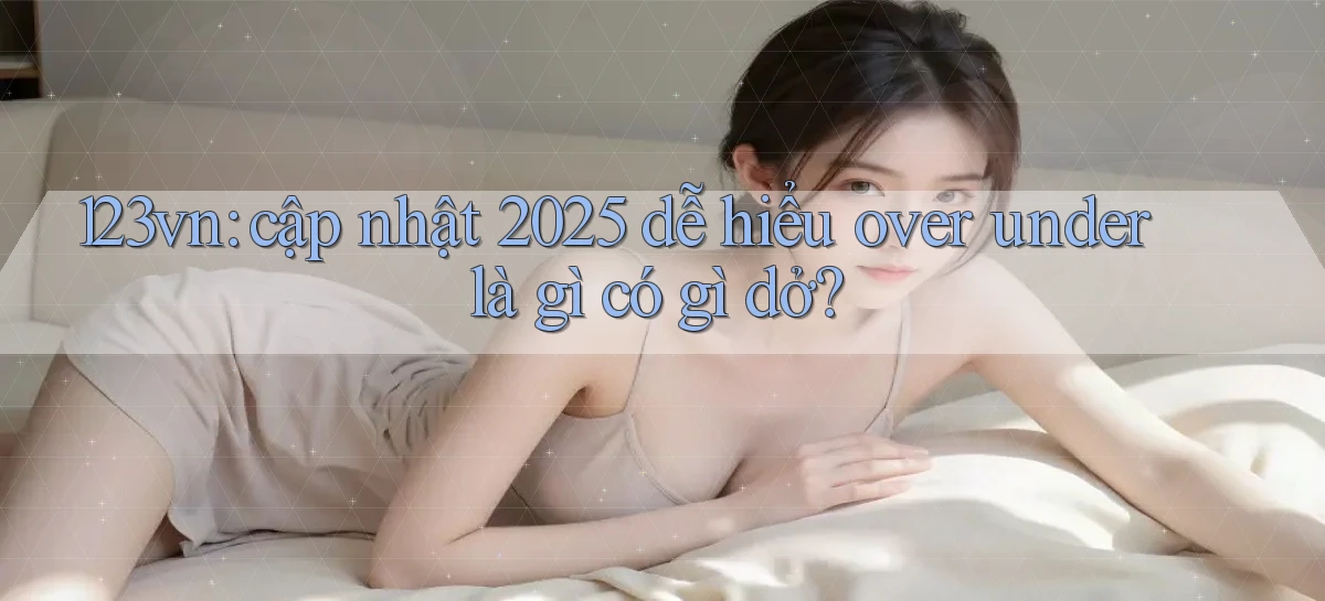 123vn cập nhật 2025 dễ hiểu over under là gì có gì dở