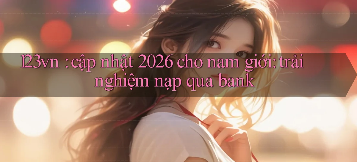 123vn cập nhật 2026 cho nam giới trải nghiệm nạp qua bank