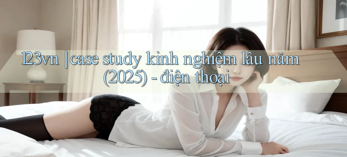 123vn case study kinh nghiệm lâu năm (2025)   điện thoại