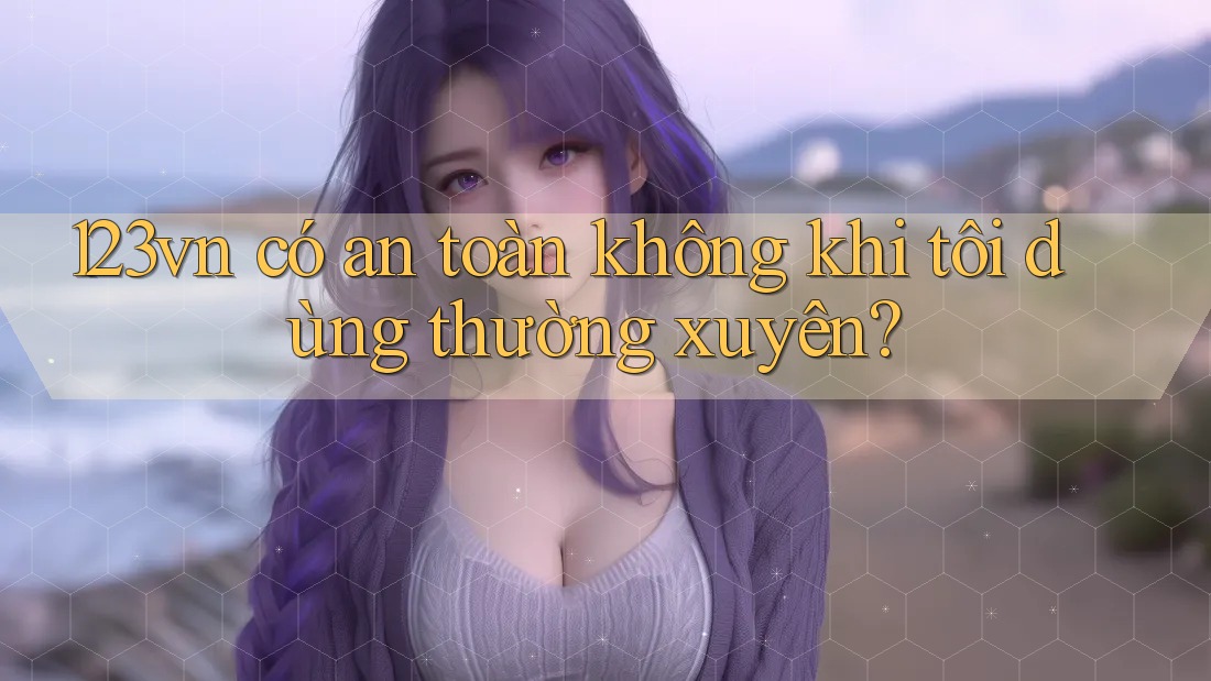 123vn có an toàn không khi tôi dùng thường xuyên? 123vn có an toàn không khi tôi dùng thường xuyên?