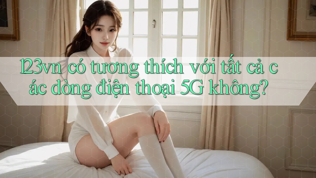 123vn có tương thích với tất cả các dòng điện thoại 5G không?