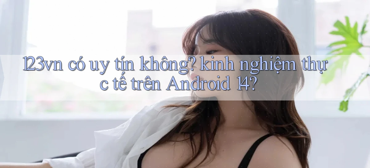 123vn có uy tín không kinh nghiệm thực tế trên Android 14