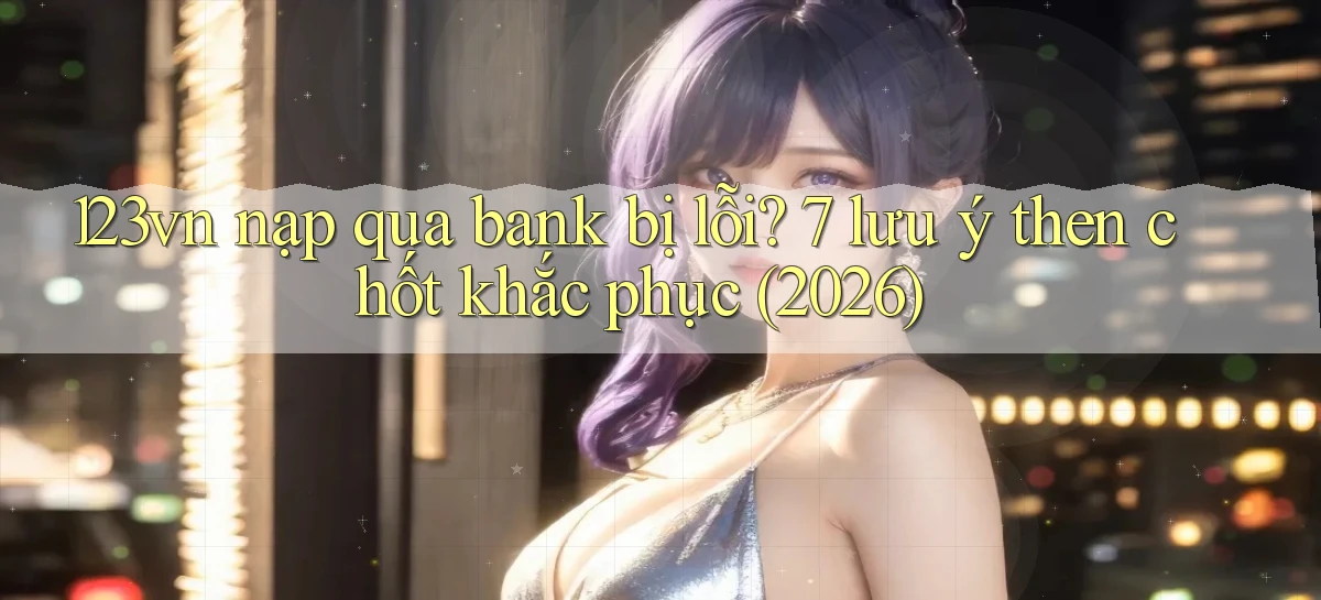 123vn nạp qua bank bị lỗi 7 lưu ý then chốt khắc phục (2026)
