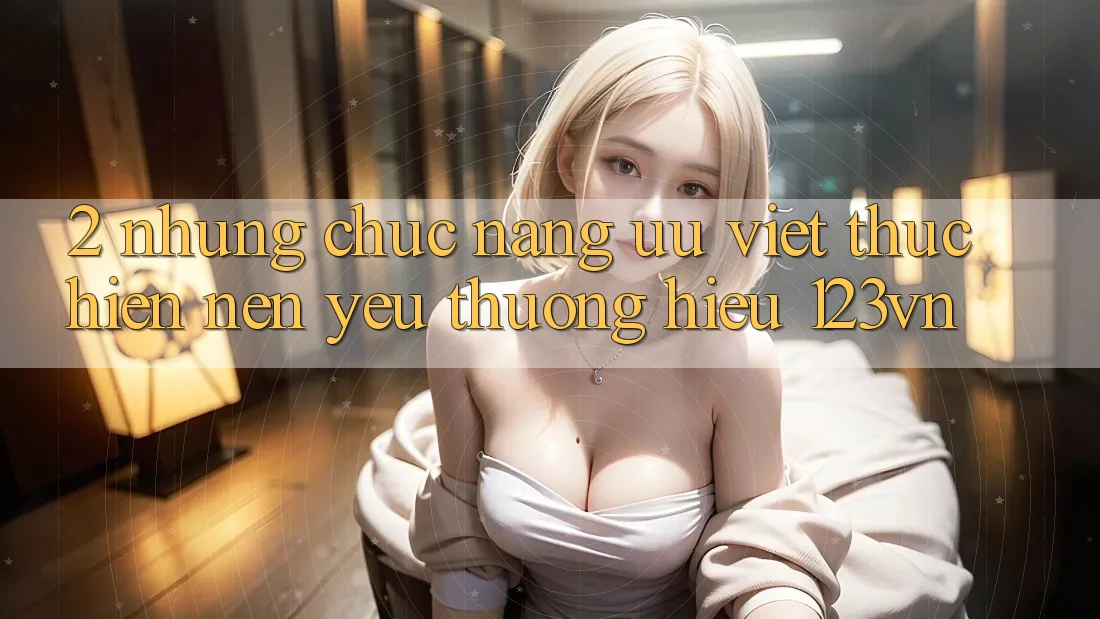 2. Những chức năng ưu việt thực hiện nên yêu thương hiệu 123vn 2. Những chức năng ưu việt thực hiện nên yêu thương hiệu 123vn