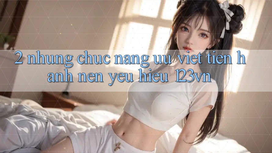 2. Những chức năng ưu việt tiến hành nên yêu hiệu 123vn 2. Những chức năng ưu việt tiến hành nên yêu hiệu 123vn