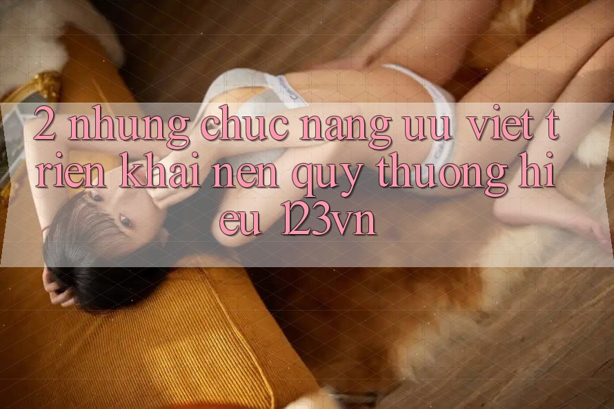 2. Những chức năng ưu việt triển khai nên quý thương hiệu 123vn 2. Những chức năng ưu việt triển khai nên quý thương hiệu 123vn