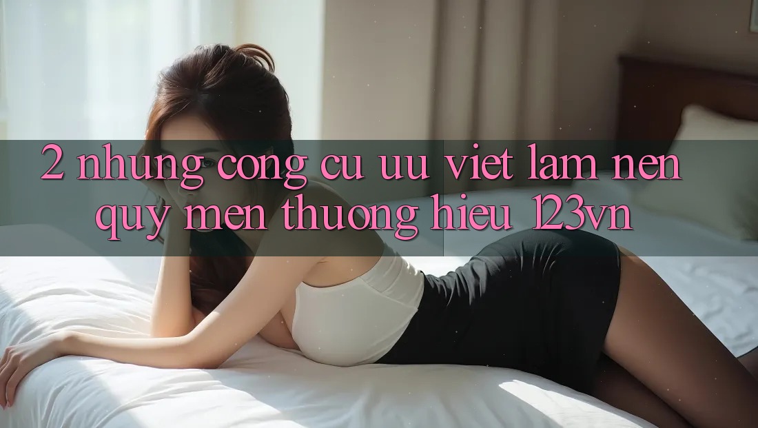 2. Những công cụ ưu việt làm nên quý mến thương hiệu 123vn 2. Những công cụ ưu việt làm nên quý mến thương hiệu 123vn