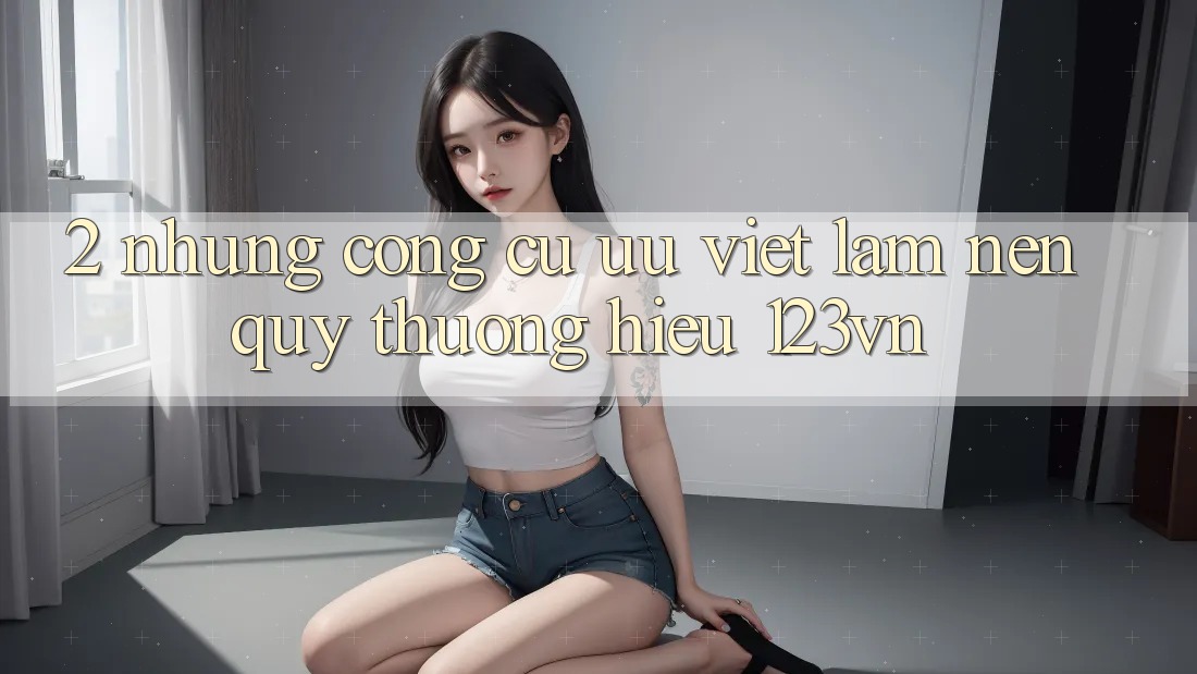2. Những công cụ ưu việt làm nên quý thương hiệu 123vn 2. Những công cụ ưu việt làm nên quý thương hiệu 123vn