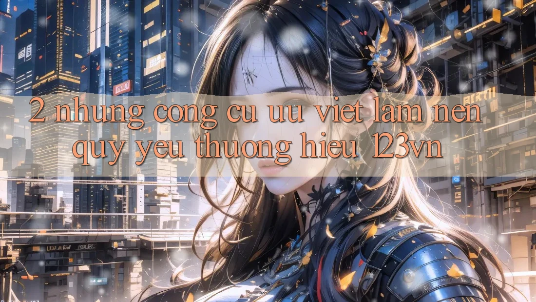 2. Những công cụ ưu việt làm nên quý yêu thương hiệu 123vn 2. Những công cụ ưu việt làm nên quý yêu thương hiệu 123vn