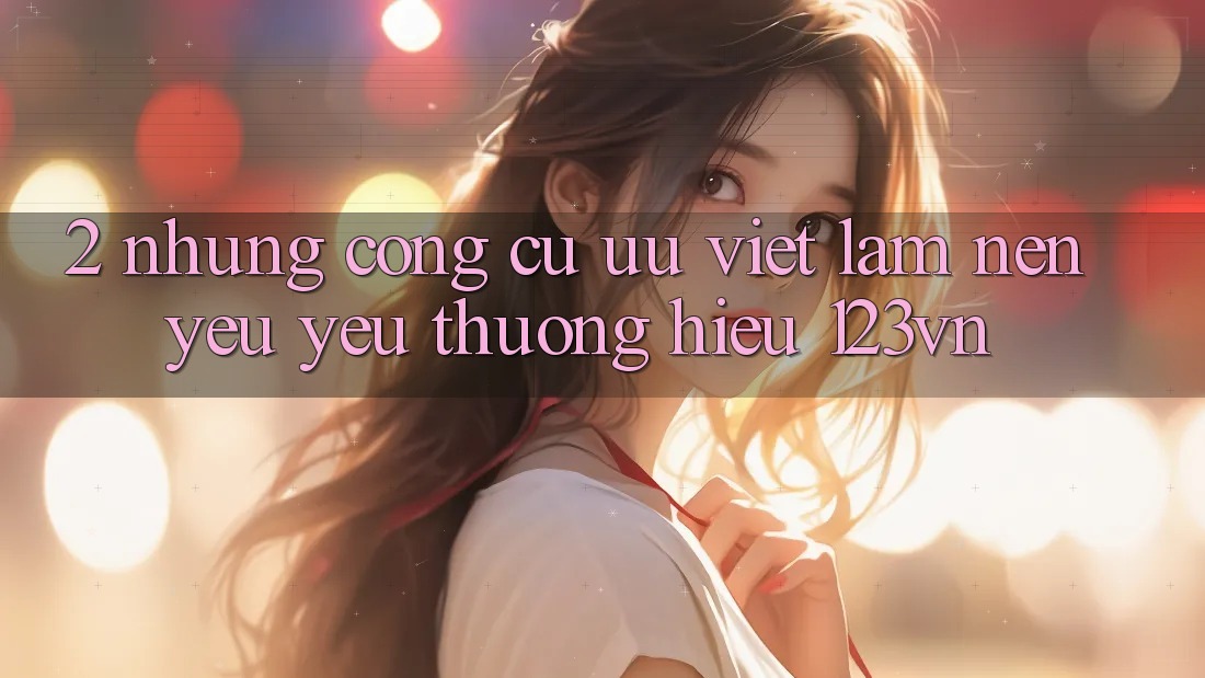 2. Những công cụ ưu việt làm nên yêu yêu thương hiệu 123vn 2. Những công cụ ưu việt làm nên yêu yêu thương hiệu 123vn
