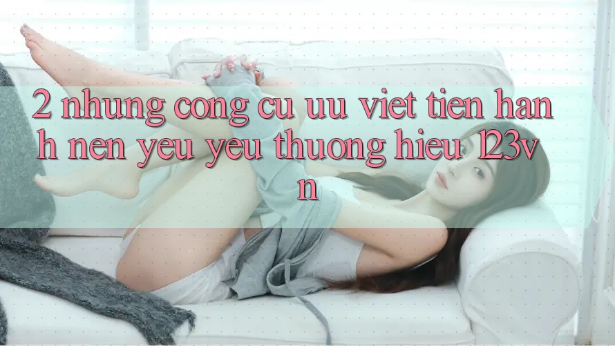 2. Những công cụ ưu việt tiến hành nên yêu yêu thương hiệu 123vn 2. Những công cụ ưu việt tiến hành nên yêu yêu thương hiệu 123vn