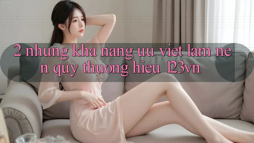 2. Những khả năng ưu việt làm nên quý thương hiệu 123vn