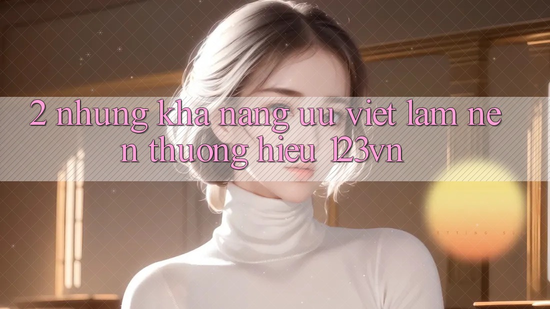 2. Những khả năng ưu việt làm nên thương hiệu 123vn 2. Những khả năng ưu việt làm nên thương hiệu 123vn