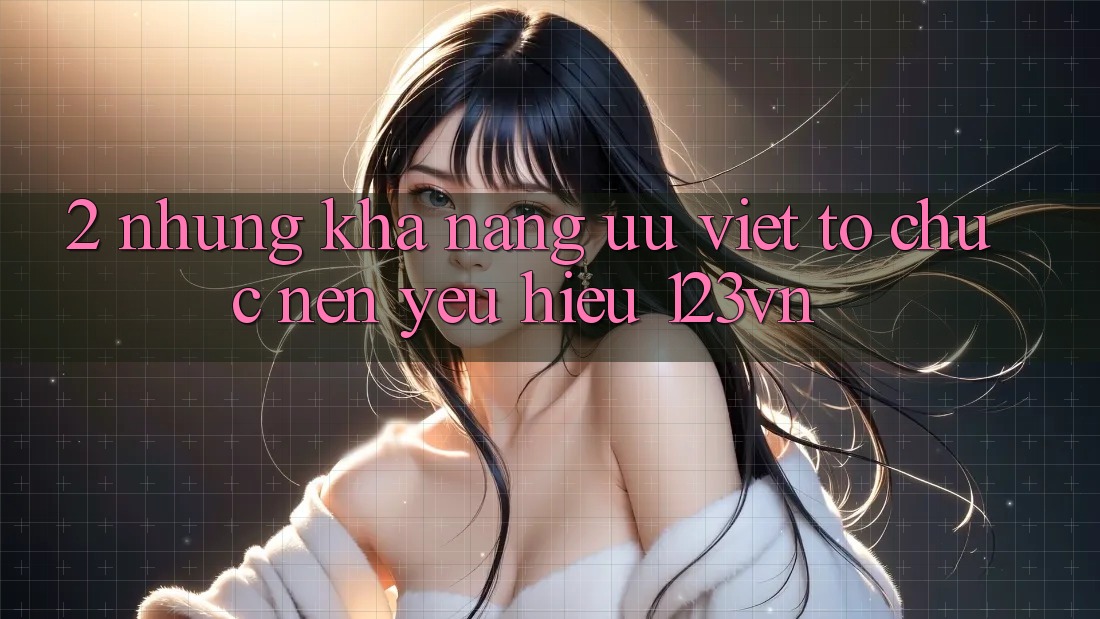 2. Những khả năng ưu việt tổ chức nên yêu hiệu 123vn