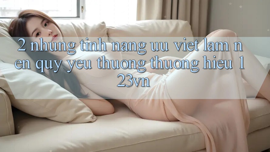 2. Những tính năng ưu việt làm nên quý yêu thương thương hiệu 123vn 2. Những tính năng ưu việt làm nên quý yêu thương thương hiệu 123vn