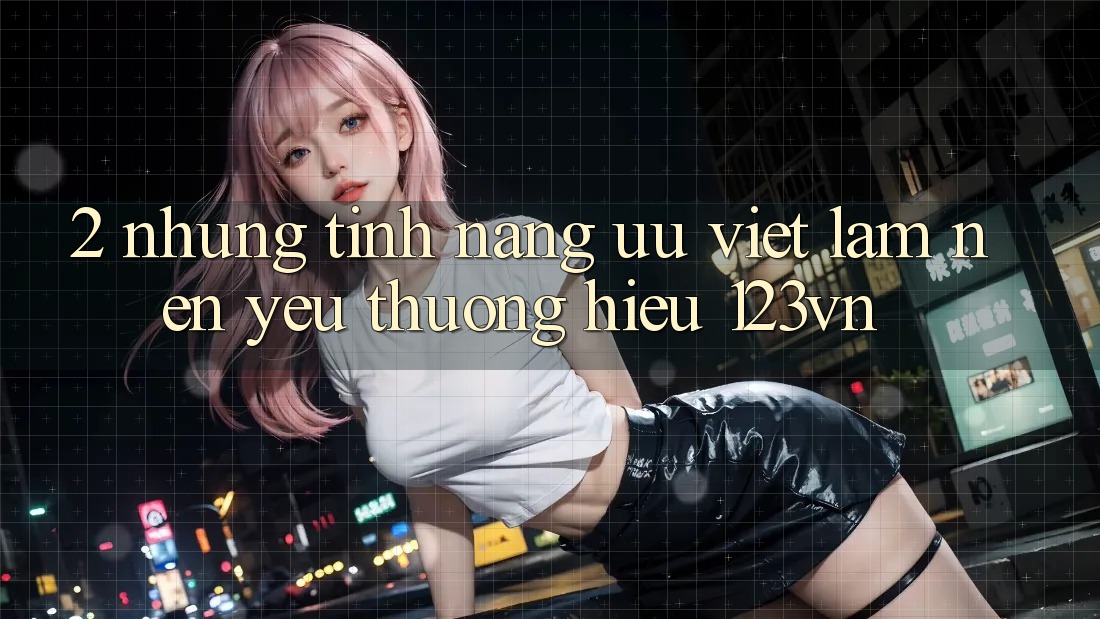 2. Những tính năng ưu việt làm nên yêu thương hiệu 123vn 2. Những tính năng ưu việt làm nên yêu thương hiệu 123vn