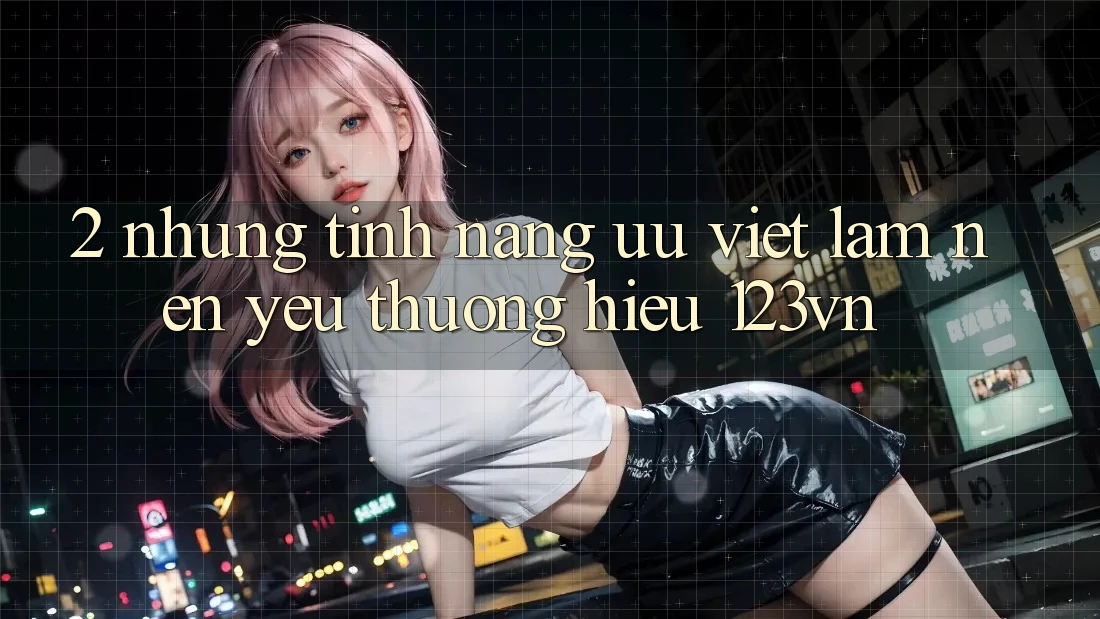 2. Những tính năng ưu việt làm nên yêu thương hiệu 123vn 2. Những tính năng ưu việt làm nên yêu thương hiệu 123vn