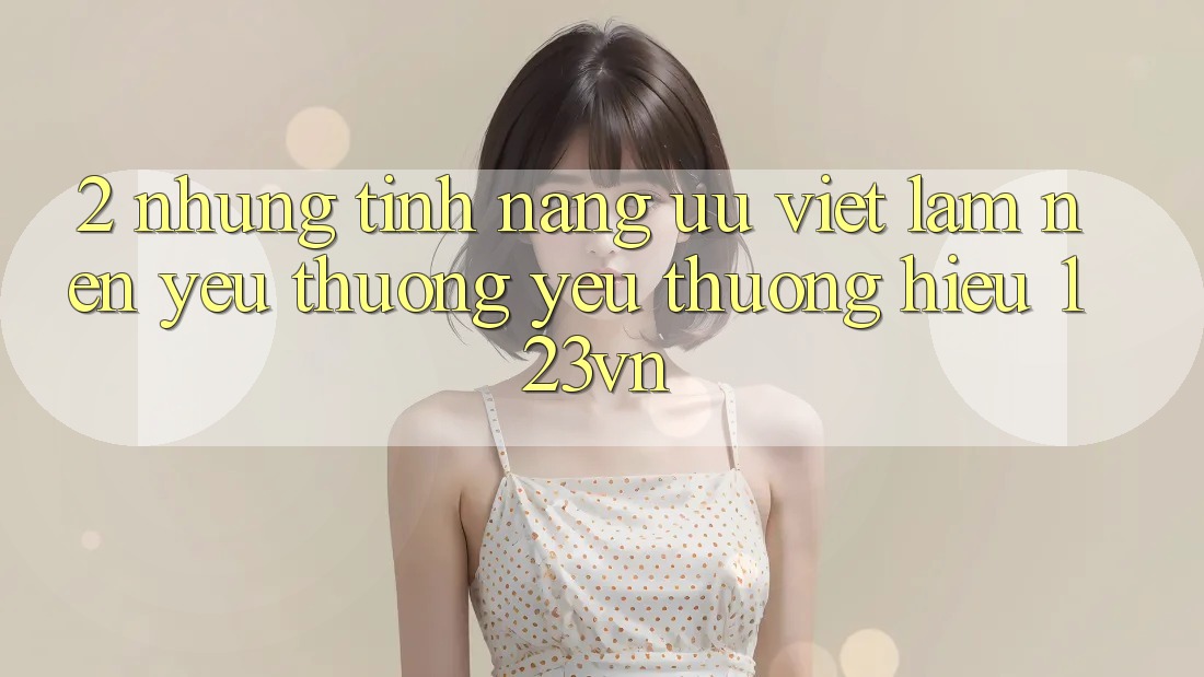 2. Những tính năng ưu việt làm nên yêu thương yêu thương hiệu 123vn 2. Những tính năng ưu việt làm nên yêu thương yêu thương hiệu 123vn
