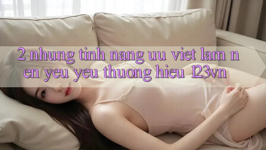 2. Những tính năng ưu việt làm nên yêu yêu thương hiệu 123vn 2. Những tính năng ưu việt làm nên yêu yêu thương hiệu 123vn