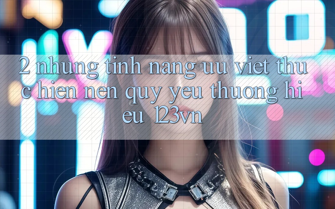 2. Những tính năng ưu việt thực hiện nên quý yêu thương hiệu 123vn 2. Những tính năng ưu việt thực hiện nên quý yêu thương hiệu 123vn