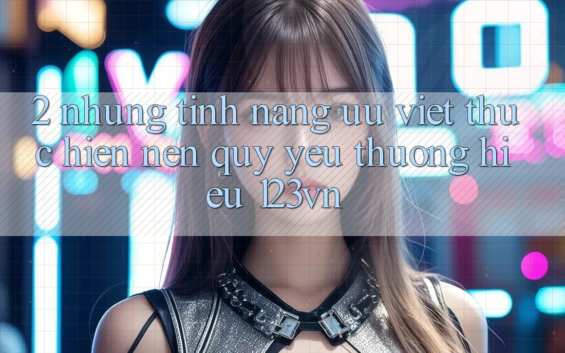 2. Những tính năng ưu việt thực hiện nên quý yêu thương hiệu 123vn 2. Những tính năng ưu việt thực hiện nên quý yêu thương hiệu 123vn