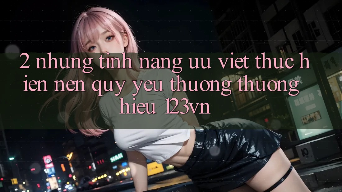 2. Những tính năng ưu việt thực hiện nên quý yêu thương thương hiệu 123vn 2. Những tính năng ưu việt thực hiện nên quý yêu thương thương hiệu 123vn