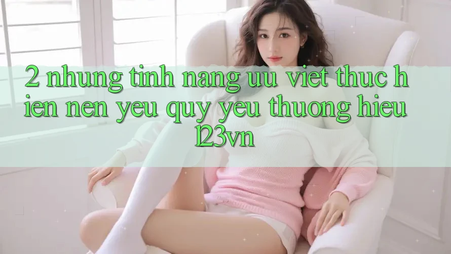 2. Những tính năng ưu việt thực hiện nên yêu quý yêu thương hiệu 123vn 2. Những tính năng ưu việt thực hiện nên yêu quý yêu thương hiệu 123vn
