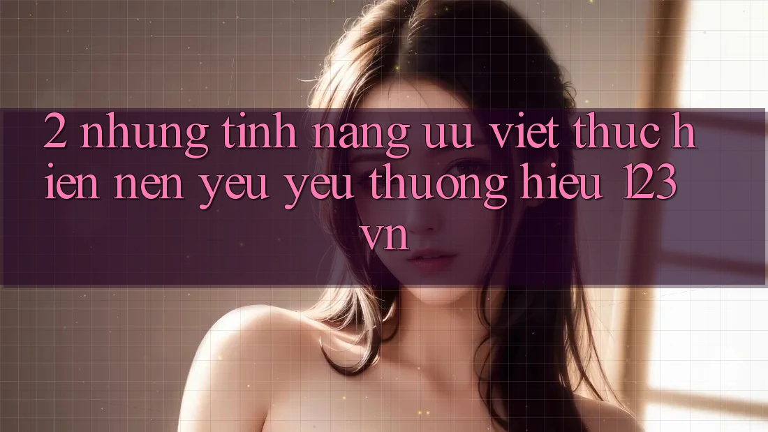 2. Những tính năng ưu việt thực hiện nên yêu yêu thương hiệu 123vn 2. Những tính năng ưu việt thực hiện nên yêu yêu thương hiệu 123vn