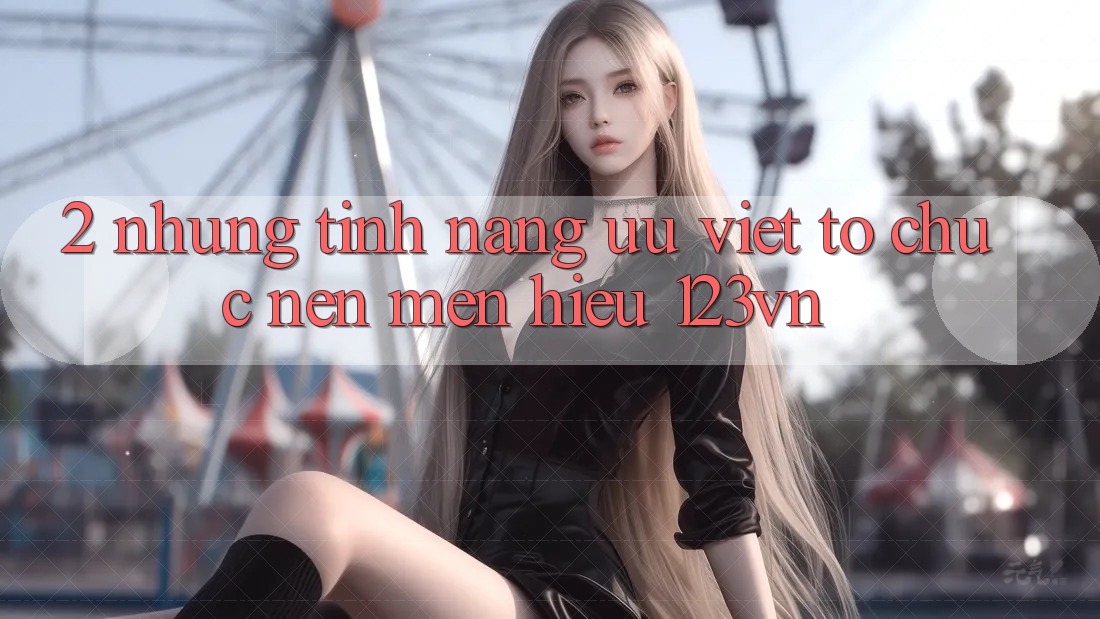 2. Những tính năng ưu việt tổ chức nên mến hiệu 123vn 2. Những tính năng ưu việt tổ chức nên mến hiệu 123vn