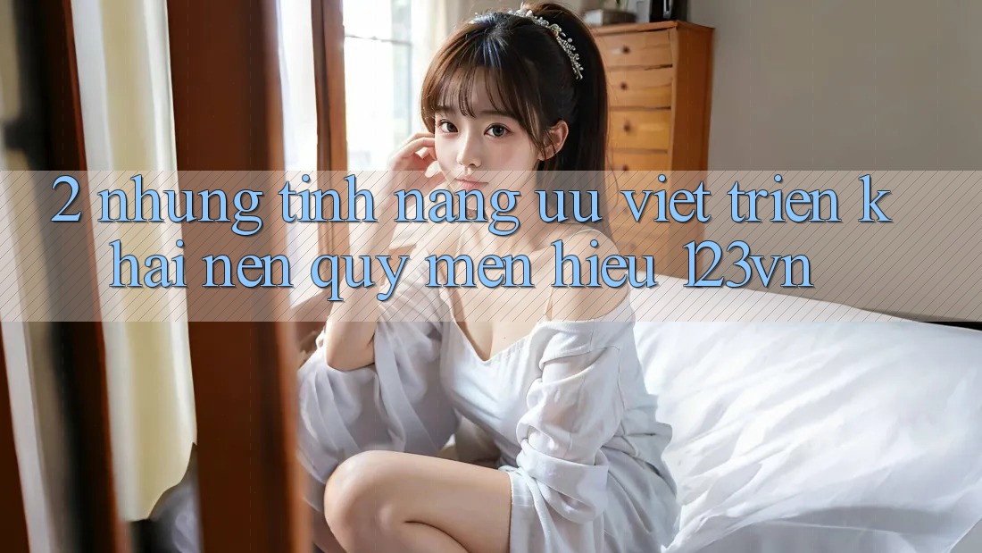 2. Những tính năng ưu việt triển khai nên quý mến hiệu 123vn 2. Những tính năng ưu việt triển khai nên quý mến hiệu 123vn