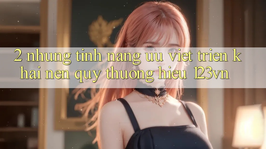 2. Những tính năng ưu việt triển khai nên quý thương hiệu 123vn 2. Những tính năng ưu việt triển khai nên quý thương hiệu 123vn