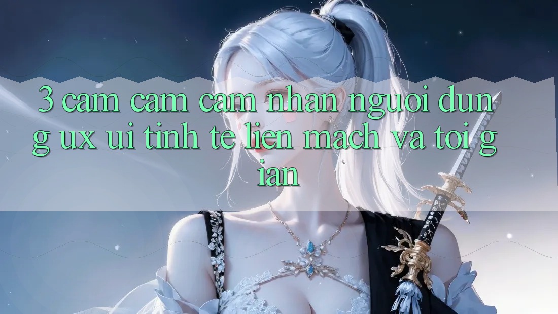 3. Cảm cảm cảm nhận người dùng (UX/UI): Tinh tế, liền mạch và tối giản