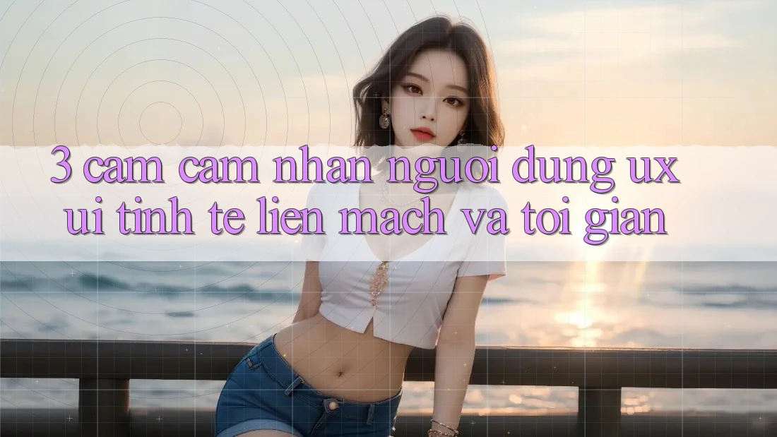 3. Cảm cảm nhận người dùng (UX/UI): Tinh tế, liền mạch và tối giản