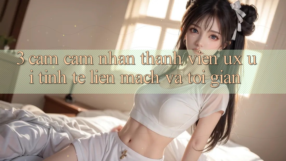 3. Cảm cảm nhận thành viên (UX/UI): Tinh tế, liền mạch và tối giản