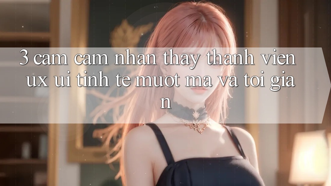 3. Cảm cảm nhận thấy thành viên (UX/UI): Tinh tế, mượt mà và tối giản 3. Cảm cảm nhận thấy thành viên (UX/UI): Tinh tế, mượt mà và tối giản