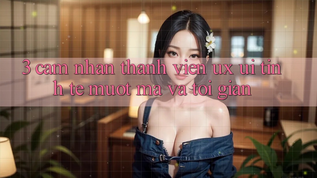 3. Cảm nhận thành viên (UX/UI): Tinh tế, mượt mà và tối giản