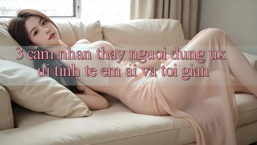 3. Cảm nhận thấy người dùng (UX/UI): Tinh tế, êm ái và tối giản