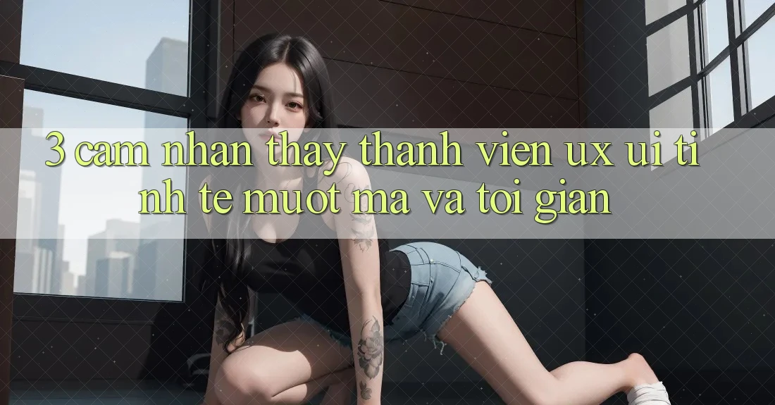 3. Cảm nhận thấy thành viên (UX/UI): Tinh tế, mượt mà và tối giản 3. Cảm nhận thấy thành viên (UX/UI): Tinh tế, mượt mà và tối giản