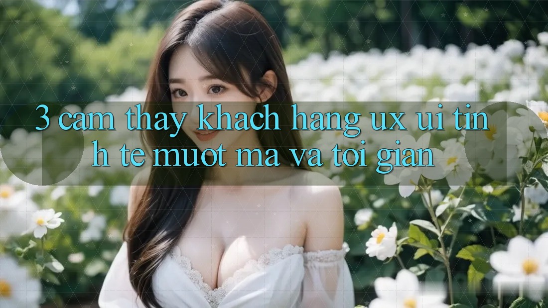 3. Cảm thấy khách hàng (UX/UI): Tinh tế, mượt mà và tối giản