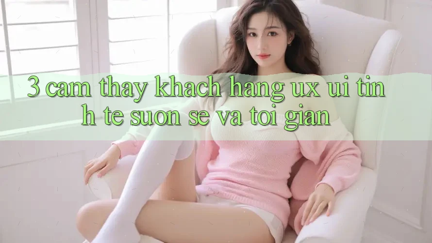 3. Cảm thấy khách hàng (UX/UI): Tinh tế, suôn sẻ và tối giản