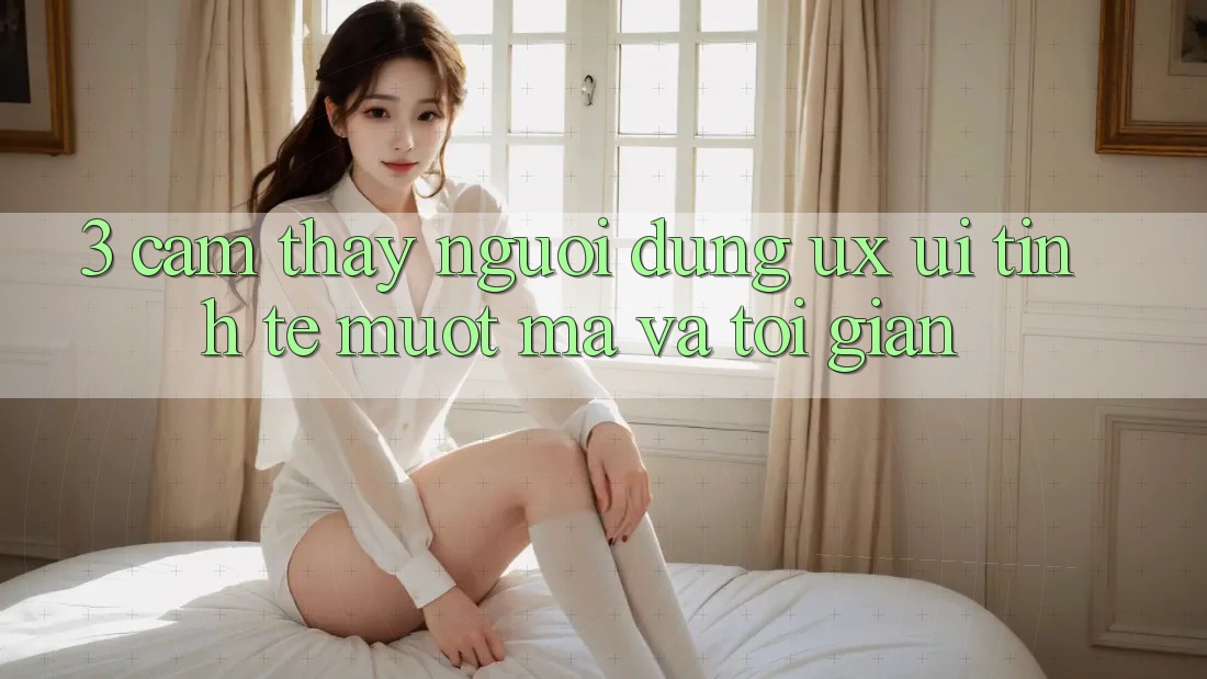 3. Cảm thấy người dùng (UX/UI): Tinh tế, mượt mà và tối giản