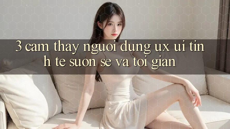 3. Cảm thấy người dùng (UX/UI): Tinh tế, suôn sẻ và tối giản