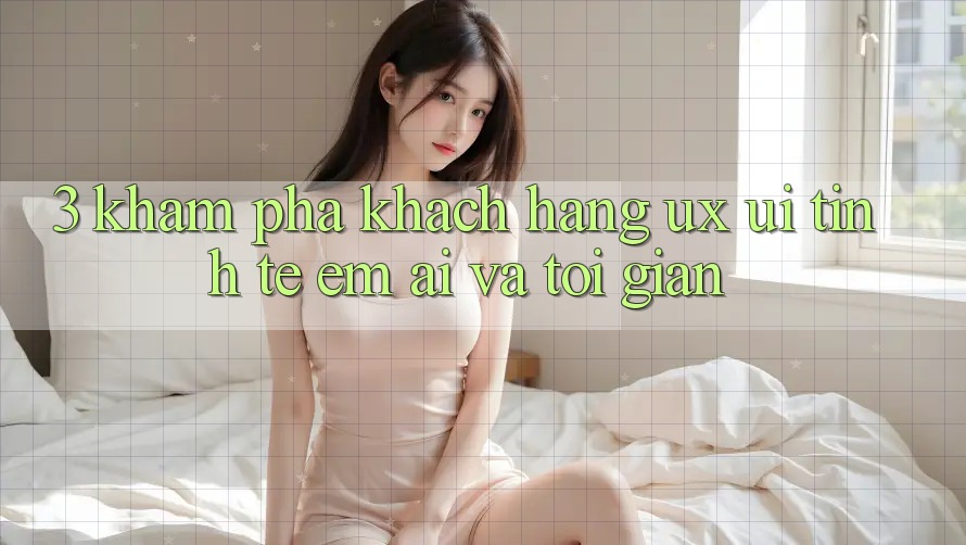 3. Khám phá khách hàng (UX/UI): Tinh tế, êm ái và tối giản