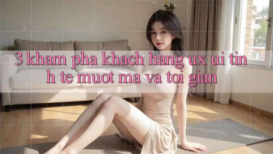 3. Khám phá khách hàng (UX/UI): Tinh tế, mượt mà và tối giản