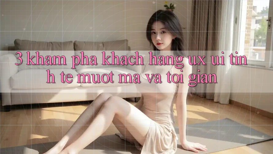 3. Khám phá khách hàng (UX/UI): Tinh tế, mượt mà và tối giản 3. Khám phá khách hàng (UX/UI): Tinh tế, mượt mà và tối giản