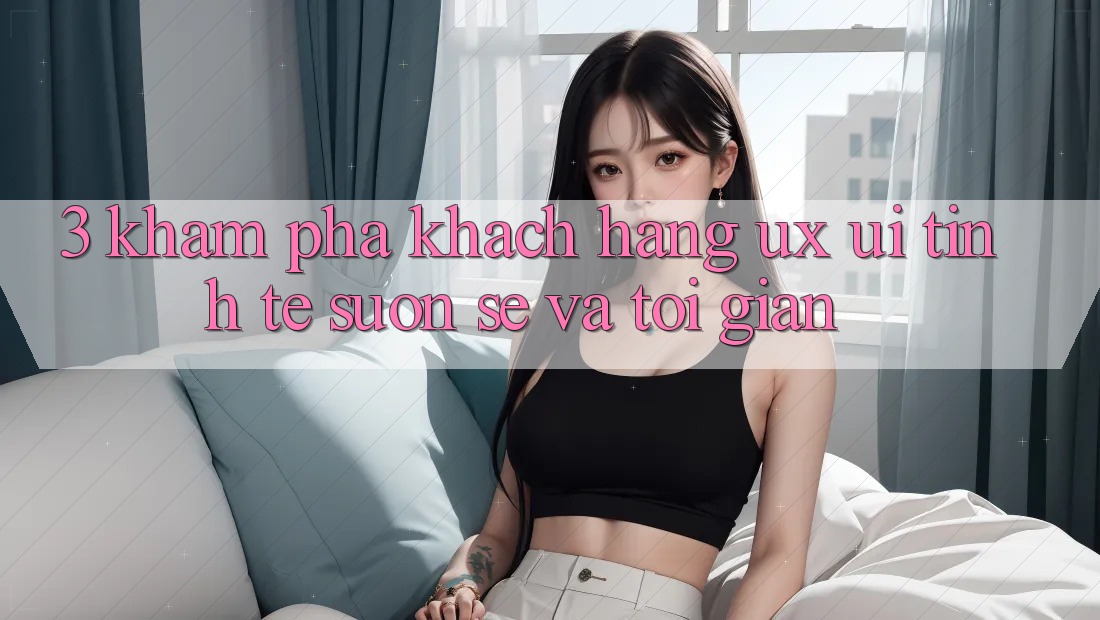 3. Khám phá khách hàng (UX/UI): Tinh tế, suôn sẻ và tối giản 3. Khám phá khách hàng (UX/UI): Tinh tế, suôn sẻ và tối giản