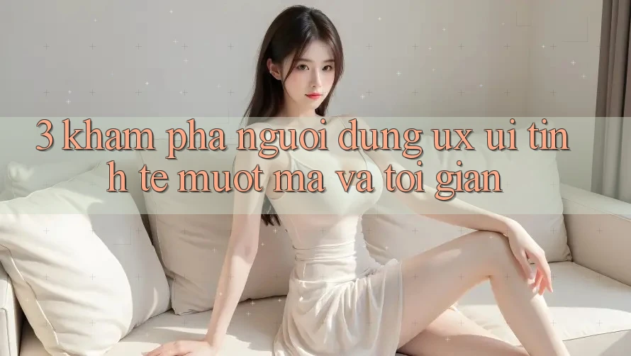 3. Khám phá người dùng (UX/UI): Tinh tế, mượt mà và tối giản 3. Khám phá người dùng (UX/UI): Tinh tế, mượt mà và tối giản