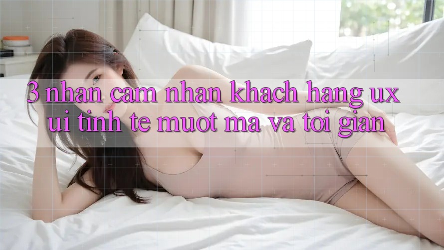 3. Nhận cảm nhận khách hàng (UX/UI): Tinh tế, mượt mà và tối giản